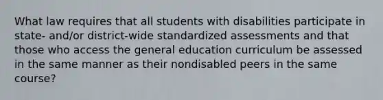 What law requires that all students with disabilities participate in state- and/or district-wide standardized assessments and that those who access the general education curriculum be assessed in the same manner as their nondisabled peers in the same course?