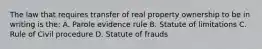 The law that requires transfer of real property ownership to be in writing is the: A. Parole evidence rule B. Statute of limitations C. Rule of Civil procedure D. Statute of frauds