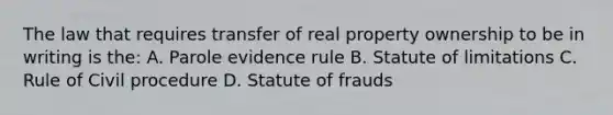 The law that requires transfer of real property ownership to be in writing is the: A. Parole evidence rule B. Statute of limitations C. Rule of Civil procedure D. Statute of frauds