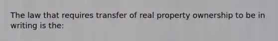 The law that requires transfer of real property ownership to be in writing is the: