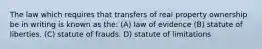 The law which requires that transfers of real property ownership be in writing is known as the: (A) law of evidence (B) statute of liberties. (C) statute of frauds. D) statute of limitations