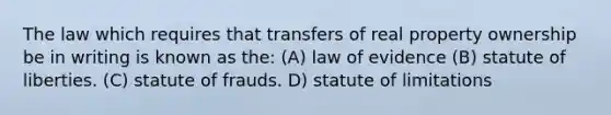 The law which requires that transfers of real property ownership be in writing is known as the: (A) law of evidence (B) statute of liberties. (C) statute of frauds. D) statute of limitations