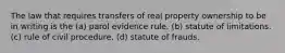 The law that requires transfers of real property ownership to be in writing is the (a) parol evidence rule. (b) statute of limitations. (c) rule of civil procedure. (d) statute of frauds.