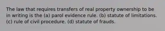 The law that requires transfers of real property ownership to be in writing is the (a) parol evidence rule. (b) statute of limitations. (c) rule of civil procedure. (d) statute of frauds.