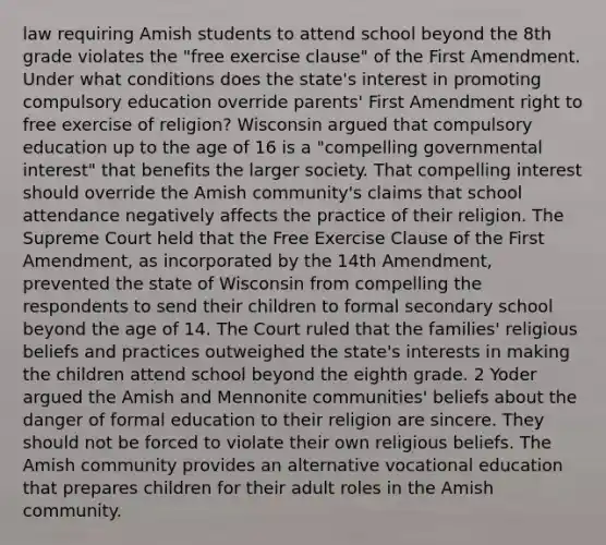 law requiring Amish students to attend school beyond the 8th grade violates the "free exercise clause" of the First Amendment. Under what conditions does the state's interest in promoting compulsory education override parents' First Amendment right to free exercise of religion? Wisconsin argued that compulsory education up to the age of 16 is a "compelling governmental interest" that benefits the larger society. That compelling interest should override the Amish community's claims that school attendance negatively affects the practice of their religion. The Supreme Court held that the Free Exercise Clause of the First Amendment, as incorporated by the 14th Amendment, prevented the state of Wisconsin from compelling the respondents to send their children to formal secondary school beyond the age of 14. The Court ruled that the families' religious beliefs and practices outweighed the state's interests in making the children attend school beyond the eighth grade. 2 Yoder argued the Amish and Mennonite communities' beliefs about the danger of formal education to their religion are sincere. They should not be forced to violate their own religious beliefs. The Amish community provides an alternative vocational education that prepares children for their adult roles in the Amish community.