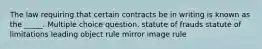 The law requiring that certain contracts be in writing is known as the _____. Multiple choice question. statute of frauds statute of limitations leading object rule mirror image rule