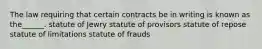 The law requiring that certain contracts be in writing is known as the______. statute of Jewry statute of provisors statute of repose statute of limitations statute of frauds