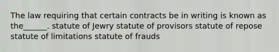 The law requiring that certain contracts be in writing is known as the______. statute of Jewry statute of provisors statute of repose <a href='https://www.questionai.com/knowledge/kNbmuvMFG5-statute-of-limitations' class='anchor-knowledge'>statute of limitations</a> statute of frauds