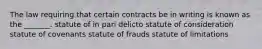 The law requiring that certain contracts be in writing is known as the _______. statute of in pari delicto statute of consideration statute of covenants statute of frauds statute of limitations