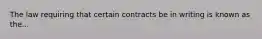 The law requiring that certain contracts be in writing is known as the...