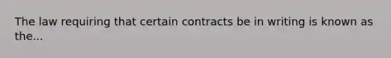 The law requiring that certain contracts be in writing is known as the...