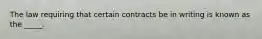 The law requiring that certain contracts be in writing is known as the _____.