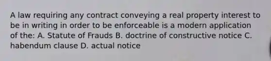 A law requiring any contract conveying a real property interest to be in writing in order to be enforceable is a modern application of the: A. Statute of Frauds B. doctrine of constructive notice C. habendum clause D. actual notice