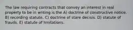 The law requiring contracts that convey an interest in real property to be in writing is the A) doctrine of constructive notice. B) recording statute. C) doctrine of stare decisis. D) statute of frauds. E) statute of limitations.