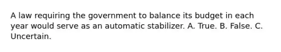 A law requiring the government to balance its budget in each year would serve as an automatic stabilizer. A. True. B. False. C. Uncertain.