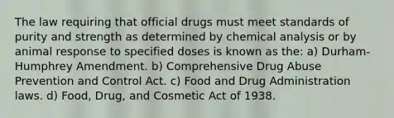 The law requiring that official drugs must meet standards of purity and strength as determined by chemical analysis or by animal response to specified doses is known as the: a) Durham-Humphrey Amendment. b) Comprehensive Drug Abuse Prevention and Control Act. c) Food and Drug Administration laws. d) Food, Drug, and Cosmetic Act of 1938.