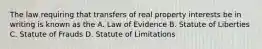 The law requiring that transfers of real property interests be in writing is known as the A. Law of Evidence B. Statute of Liberties C. Statute of Frauds D. Statute of Limitations