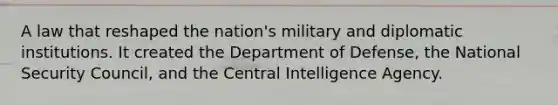 A law that reshaped the nation's military and diplomatic institutions. It created the Department of Defense, the National Security Council, and the Central Intelligence Agency.