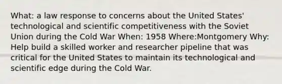 What: a law response to concerns about the United States' technological and scientific competitiveness with the <a href='https://www.questionai.com/knowledge/kmhoGLx3kx-soviet-union' class='anchor-knowledge'>soviet union</a> during the Cold War When: 1958 Where:Montgomery Why: Help build a skilled worker and researcher pipeline that was critical for the United States to maintain its technological and scientific edge during the Cold War.