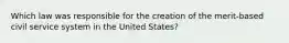 Which law was responsible for the creation of the merit-based civil service system in the United States?