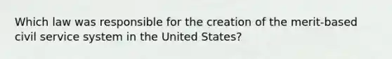 Which law was responsible for the creation of the merit-based civil service system in the United States?