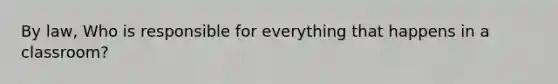 By law, Who is responsible for everything that happens in a classroom?