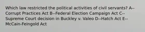 Which law restricted the political activities of civil servants? A--Corrupt Practices Act B--Federal Election Campaign Act C--Supreme Court decision in Buckley v. Valeo D--Hatch Act E--McCain-Feingold Act