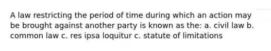 A law restricting the period of time during which an action may be brought against another party is known as the: a. civil law b. common law c. res ipsa loquitur c. statute of limitations