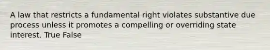 A law that restricts a fundamental right violates substantive due process unless it promotes a compelling or overriding state interest. True False