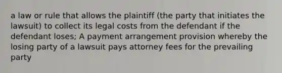 a law or rule that allows the plaintiff (the party that initiates the lawsuit) to collect its legal costs from the defendant if the defendant loses; A payment arrangement provision whereby the losing party of a lawsuit pays attorney fees for the prevailing party