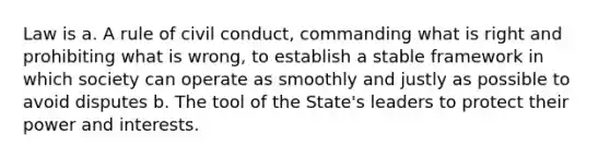 Law is a. A rule of civil conduct, commanding what is right and prohibiting what is wrong, to establish a stable framework in which society can operate as smoothly and justly as possible to avoid disputes b. The tool of the State's leaders to protect their power and interests.