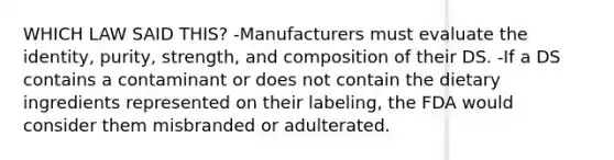 WHICH LAW SAID THIS? -Manufacturers must evaluate the identity, purity, strength, and composition of their DS. -If a DS contains a contaminant or does not contain the dietary ingredients represented on their labeling, the FDA would consider them misbranded or adulterated.