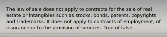 The law of sale does not apply to contracts for the sale of real estate or intangibles such as stocks, bonds, patents, copyrights and trademarks. It does not apply to contracts of employment, of insurance or to the provision of services. True of false.