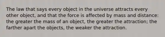 The law that says every object in the universe attracts every other object, and that the force is affected by mass and distance: the greater the mass of an object, the greater the attraction; the farther apart the objects, the weaker the attraction.