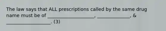 The law says that ALL prescriptions called by the same drug name must be of ____________________, ______________, & ___________________. (3)