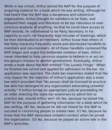 While in law school, Arthur joined the NAP for the purpose of acquiring material for a book which he was writing. Although he had heard that the NAP was a dangerous and subversive organization, Arthur thought its members to be fools, and believed their slogan and literature to be too ridiculous to ever convince anybody of anything. So that he could have access to NAP records, he volunteered to be Party Secretary. In his capacity as such, he frequently kept minutes of meetings, which he then distributed to all members. Arthur knew that others in the Party hierarchy frequently wrote and distributed handbills to members and non-members. All of these handbills contained the NAP slogan and urged the deliberate violation of laws. Arthur never intended to help convince anyone to believe in or act on the group's mission to abolish government. Eventually, Arthur wrote a book about the NAP entitled "The Lunatic Fringe." When he finished law school and applied for admission to the bar, his application was rejected. The state bar examiners stated that the only reason for the rejection of Arthur's application was a state law which provided that "No person shall be licensed to practice law who has belonged to any organization advocating unlawful activity." If Arthur brings an appropriate judicial proceeding for an order directing the state bar examiners to admit him to practice law, should Arthur win? (A) Yes, because he joined the NAP for the purpose of gathering information for a book which he was writing. (B) Yes, because he did not intend for the NAP to succeed in convincing people to violate laws. (C) No, because he knew that the NAP advocated unlawful conduct when he joined the organization. (D) No, because he played an active role in the NAP's activities.