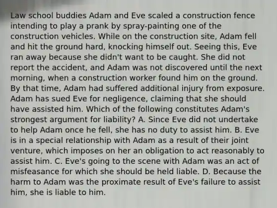 Law school buddies Adam and Eve scaled a construction fence intending to play a prank by spray-painting one of the construction vehicles. While on the construction site, Adam fell and hit the ground hard, knocking himself out. Seeing this, Eve ran away because she didn't want to be caught. She did not report the accident, and Adam was not discovered until the next morning, when a construction worker found him on the ground. By that time, Adam had suffered additional injury from exposure. Adam has sued Eve for negligence, claiming that she should have assisted him. Which of the following constitutes Adam's strongest argument for liability? A. Since Eve did not undertake to help Adam once he fell, she has no duty to assist him. B. Eve is in a special relationship with Adam as a result of their joint venture, which imposes on her an obligation to act reasonably to assist him. C. Eve's going to the scene with Adam was an act of misfeasance for which she should be held liable. D. Because the harm to Adam was the proximate result of Eve's failure to assist him, she is liable to him.