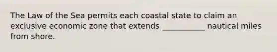 The Law of the Sea permits each coastal state to claim an exclusive economic zone that extends ___________ nautical miles from shore.