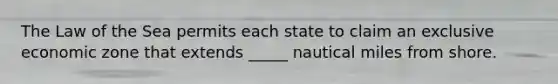 The Law of the Sea permits each state to claim an exclusive economic zone that extends _____ nautical miles from shore.