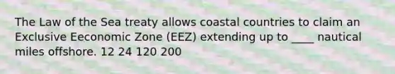 The Law of the Sea treaty allows coastal countries to claim an Exclusive Eeconomic Zone (EEZ) extending up to ____ nautical miles offshore. 12 24 120 200