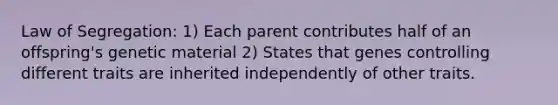 Law of Segregation: 1) Each parent contributes half of an offspring's genetic material 2) States that genes controlling different traits are inherited independently of other traits.