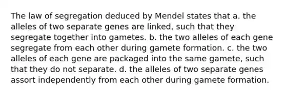 The law of segregation deduced by Mendel states that a. the alleles of two separate genes are linked, such that they segregate together into gametes. b. the two alleles of each gene segregate from each other during gamete formation. c. the two alleles of each gene are packaged into the same gamete, such that they do not separate. d. the alleles of two separate genes assort independently from each other during gamete formation.