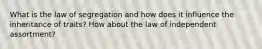 What is the law of segregation and how does it influence the inheritance of traits? How about the law of independent assortment?