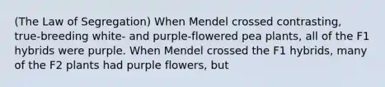 (The Law of Segregation) When Mendel crossed contrasting, true-breeding white- and purple-flowered pea plants, all of the F1 hybrids were purple. When Mendel crossed the F1 hybrids, many of the F2 plants had purple flowers, but