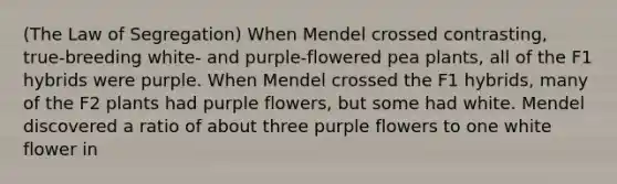 (The Law of Segregation) When Mendel crossed contrasting, true-breeding white- and purple-flowered pea plants, all of the F1 hybrids were purple. When Mendel crossed the F1 hybrids, many of the F2 plants had purple flowers, but some had white. Mendel discovered a ratio of about three purple flowers to one white flower in