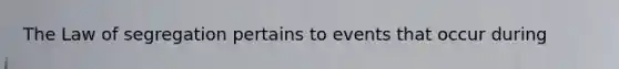 The Law of segregation pertains to events that occur during