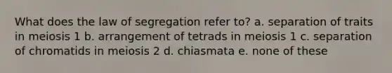 What does the law of segregation refer to? a. separation of traits in meiosis 1 b. arrangement of tetrads in meiosis 1 c. separation of chromatids in meiosis 2 d. chiasmata e. none of these