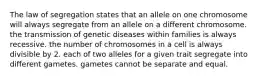 The law of segregation states that an allele on one chromosome will always segregate from an allele on a different chromosome. the transmission of genetic diseases within families is always recessive. the number of chromosomes in a cell is always divisible by 2. each of two alleles for a given trait segregate into different gametes. gametes cannot be separate and equal.