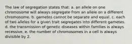 The law of segregation states that: a. an allele on one chromosome will always segregate from an allele on a different chromosome. b. gametes cannot be separate and equal. c. each of two alleles for a given trait segregates into different gametes. d. the transmission of genetic diseases within families is always recessive. e. the number of chromosomes in a cell is always divisible by 2.