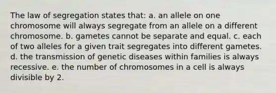 The law of segregation states that: a. an allele on one chromosome will always segregate from an allele on a different chromosome. b. gametes cannot be separate and equal. c. each of two alleles for a given trait segregates into different gametes. d. the transmission of genetic diseases within families is always recessive. e. the number of chromosomes in a cell is always divisible by 2.